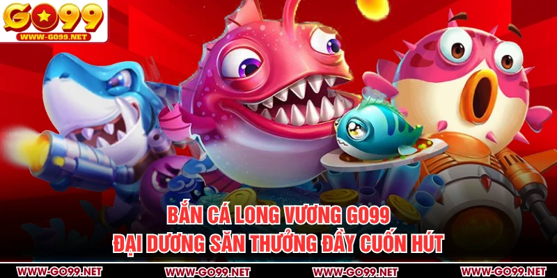 Bắn Cá Long Vương GO99 - Đại Dương Săn Thưởng Đầy Cuốn Hút